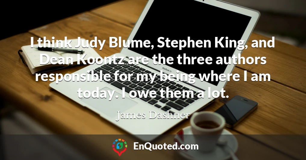 I think Judy Blume, Stephen King, and Dean Koontz are the three authors responsible for my being where I am today. I owe them a lot.