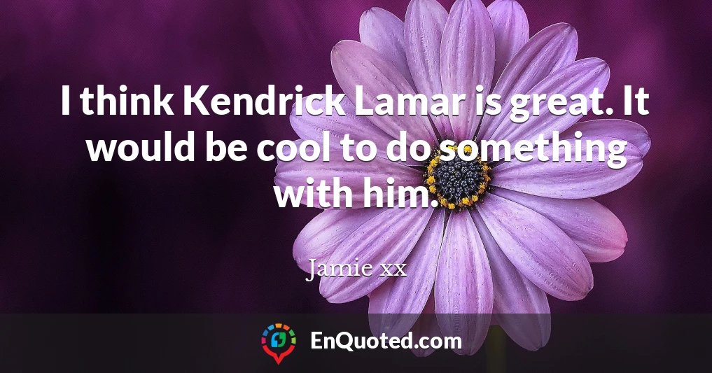 I think Kendrick Lamar is great. It would be cool to do something with him.
