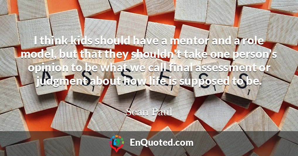 I think kids should have a mentor and a role model, but that they shouldn't take one person's opinion to be what we call final assessment or judgment about how life is supposed to be.