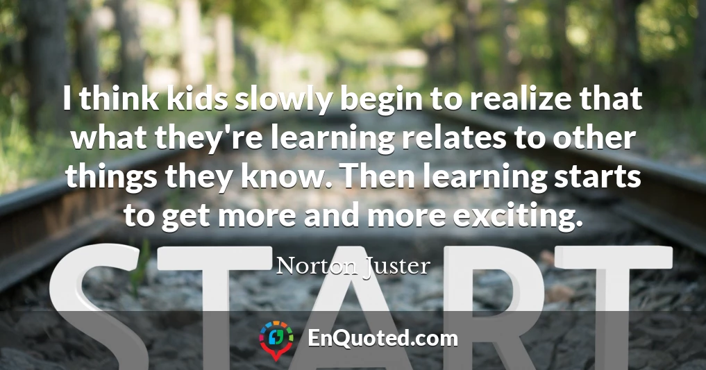 I think kids slowly begin to realize that what they're learning relates to other things they know. Then learning starts to get more and more exciting.