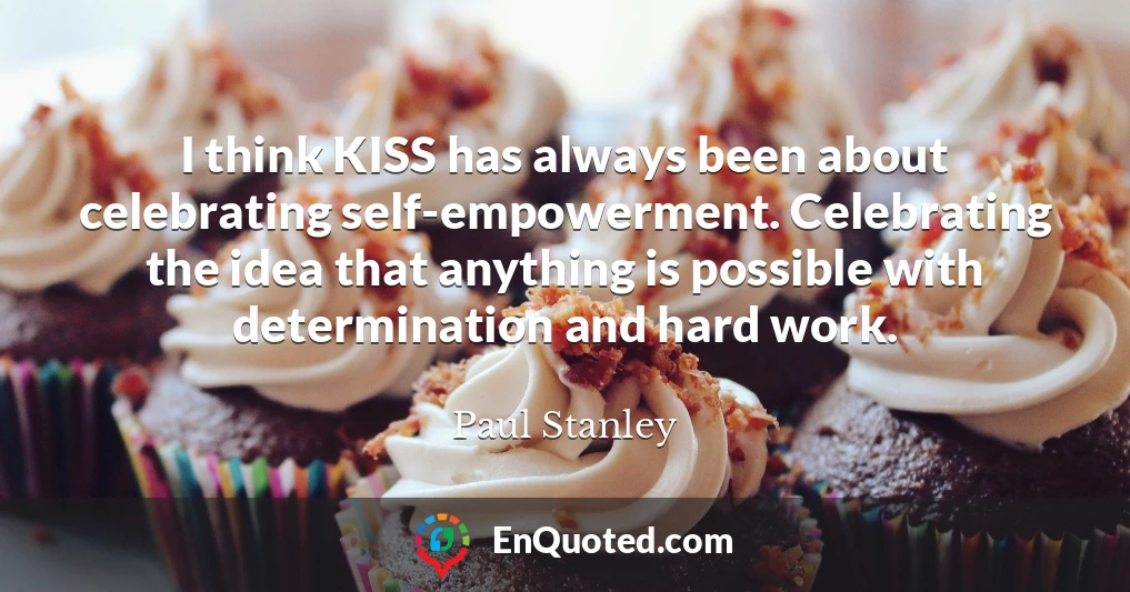 I think KISS has always been about celebrating self-empowerment. Celebrating the idea that anything is possible with determination and hard work.