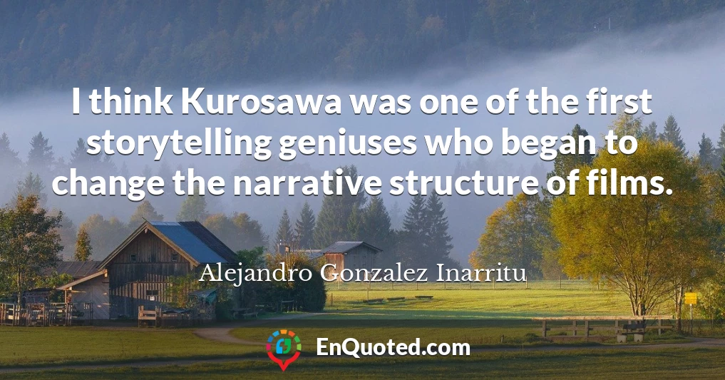 I think Kurosawa was one of the first storytelling geniuses who began to change the narrative structure of films.