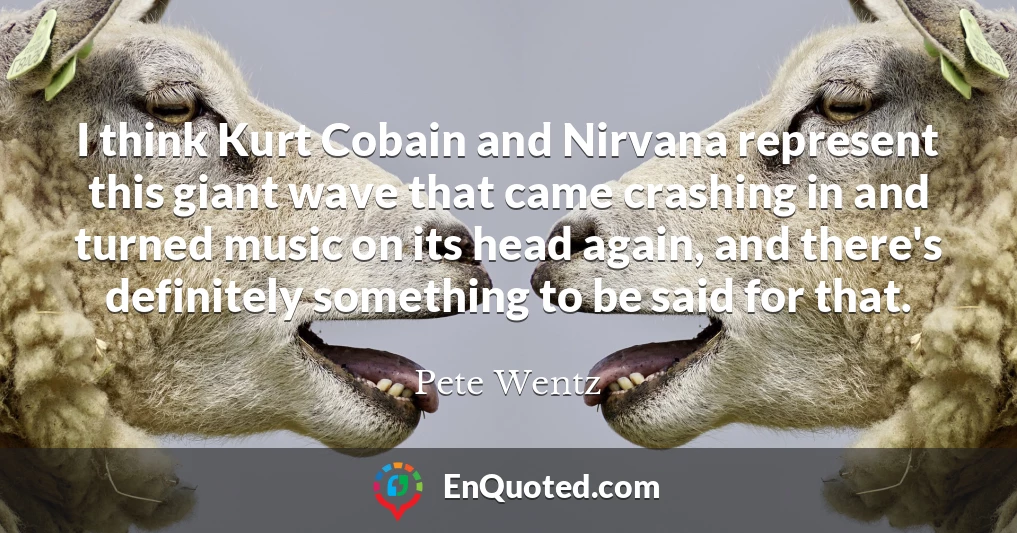 I think Kurt Cobain and Nirvana represent this giant wave that came crashing in and turned music on its head again, and there's definitely something to be said for that.