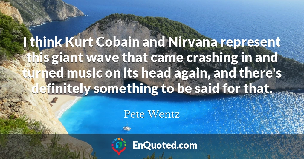 I think Kurt Cobain and Nirvana represent this giant wave that came crashing in and turned music on its head again, and there's definitely something to be said for that.