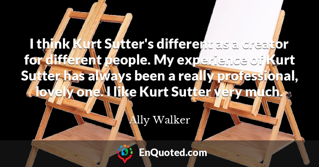 I think Kurt Sutter's different as a creator for different people. My experience of Kurt Sutter has always been a really professional, lovely one. I like Kurt Sutter very much.