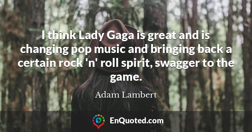 I think Lady Gaga is great and is changing pop music and bringing back a certain rock 'n' roll spirit, swagger to the game.