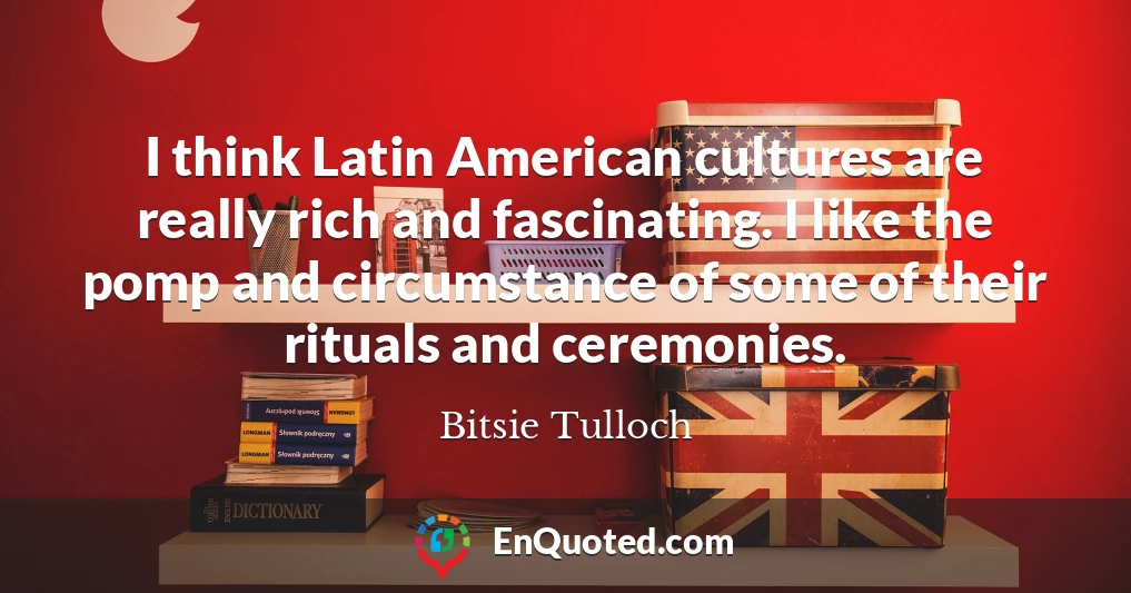 I think Latin American cultures are really rich and fascinating. I like the pomp and circumstance of some of their rituals and ceremonies.