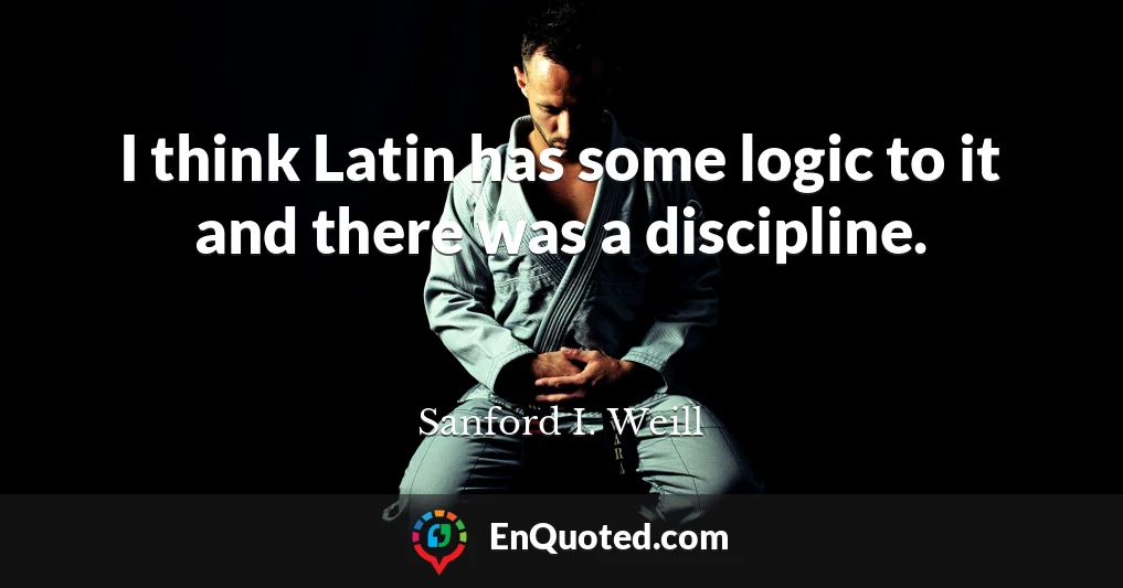 I think Latin has some logic to it and there was a discipline.