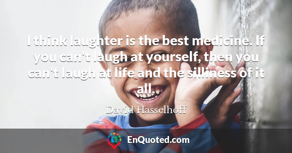 I think laughter is the best medicine. If you can't laugh at yourself, then you can't laugh at life and the silliness of it all.