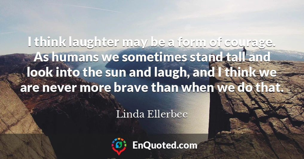 I think laughter may be a form of courage. As humans we sometimes stand tall and look into the sun and laugh, and I think we are never more brave than when we do that.