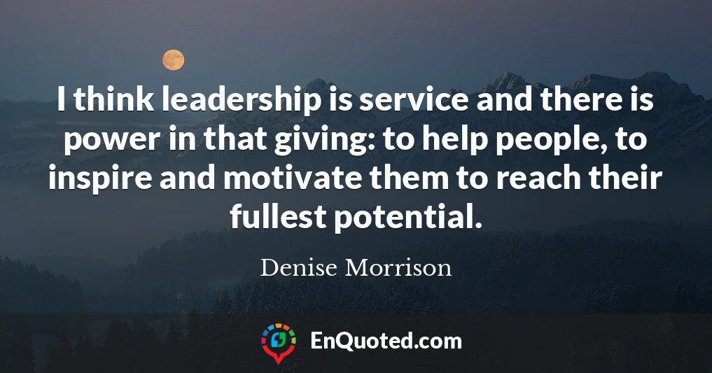 I think leadership is service and there is power in that giving: to help people, to inspire and motivate them to reach their fullest potential.