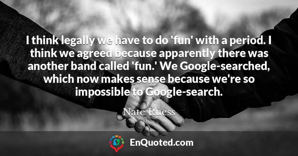 I think legally we have to do 'fun' with a period. I think we agreed because apparently there was another band called 'fun.' We Google-searched, which now makes sense because we're so impossible to Google-search.