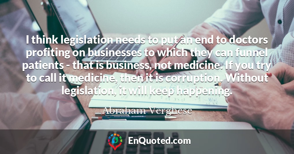 I think legislation needs to put an end to doctors profiting on businesses to which they can funnel patients - that is business, not medicine. If you try to call it medicine, then it is corruption. Without legislation, it will keep happening.