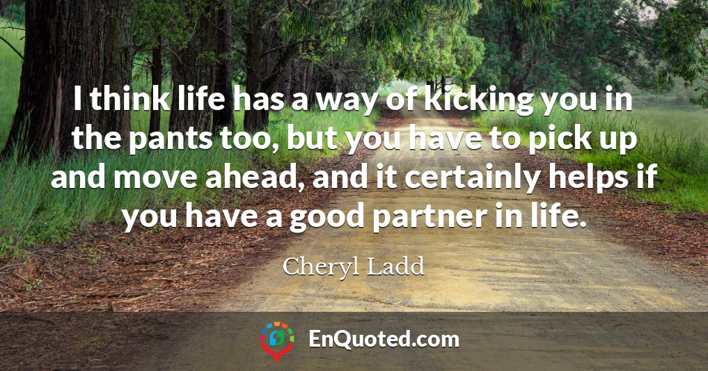 I think life has a way of kicking you in the pants too, but you have to pick up and move ahead, and it certainly helps if you have a good partner in life.