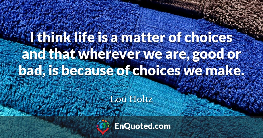 I think life is a matter of choices and that wherever we are, good or bad, is because of choices we make.