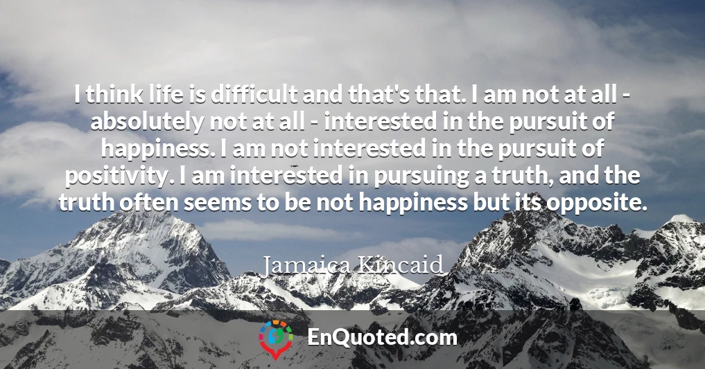I think life is difficult and that's that. I am not at all - absolutely not at all - interested in the pursuit of happiness. I am not interested in the pursuit of positivity. I am interested in pursuing a truth, and the truth often seems to be not happiness but its opposite.