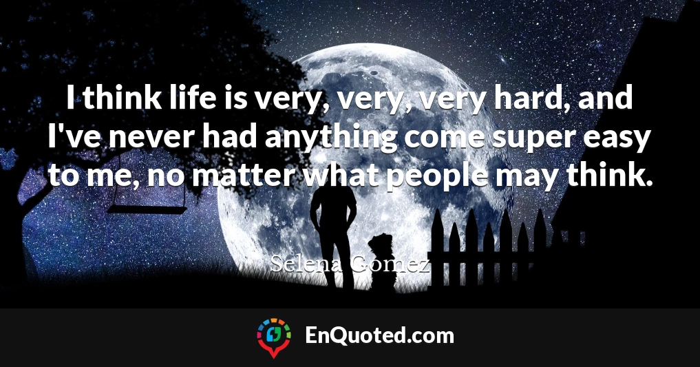 I think life is very, very, very hard, and I've never had anything come super easy to me, no matter what people may think.