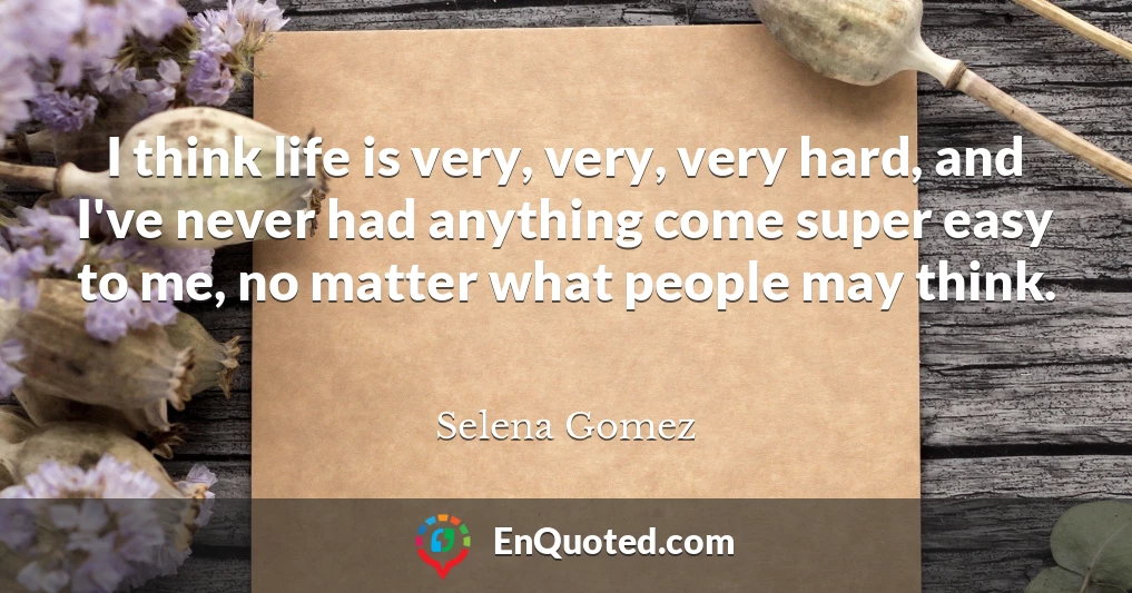 I think life is very, very, very hard, and I've never had anything come super easy to me, no matter what people may think.