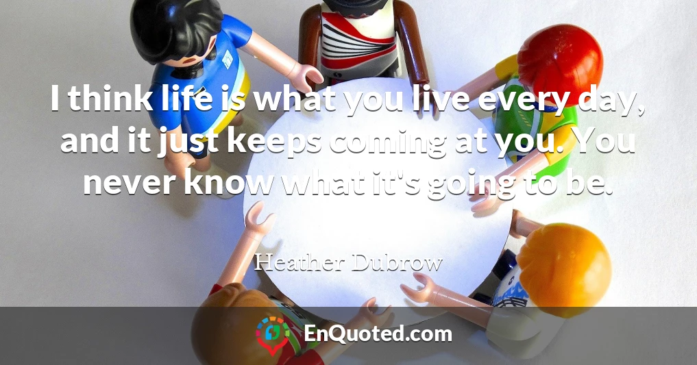 I think life is what you live every day, and it just keeps coming at you. You never know what it's going to be.