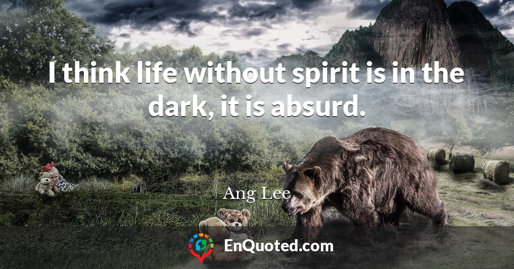 I think life without spirit is in the dark, it is absurd.