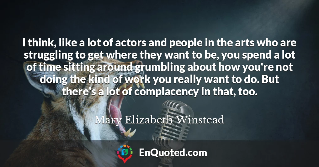 I think, like a lot of actors and people in the arts who are struggling to get where they want to be, you spend a lot of time sitting around grumbling about how you're not doing the kind of work you really want to do. But there's a lot of complacency in that, too.