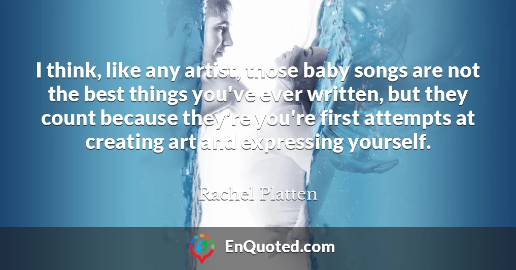 I think, like any artist, those baby songs are not the best things you've ever written, but they count because they're you're first attempts at creating art and expressing yourself.