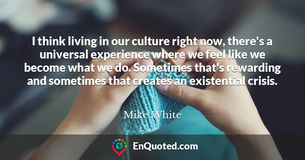 I think living in our culture right now, there's a universal experience where we feel like we become what we do. Sometimes that's rewarding and sometimes that creates an existential crisis.