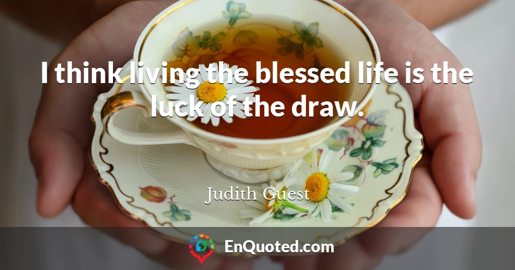 I think living the blessed life is the luck of the draw.