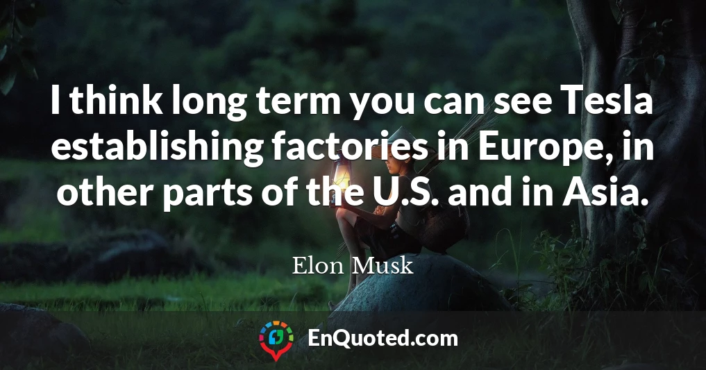 I think long term you can see Tesla establishing factories in Europe, in other parts of the U.S. and in Asia.