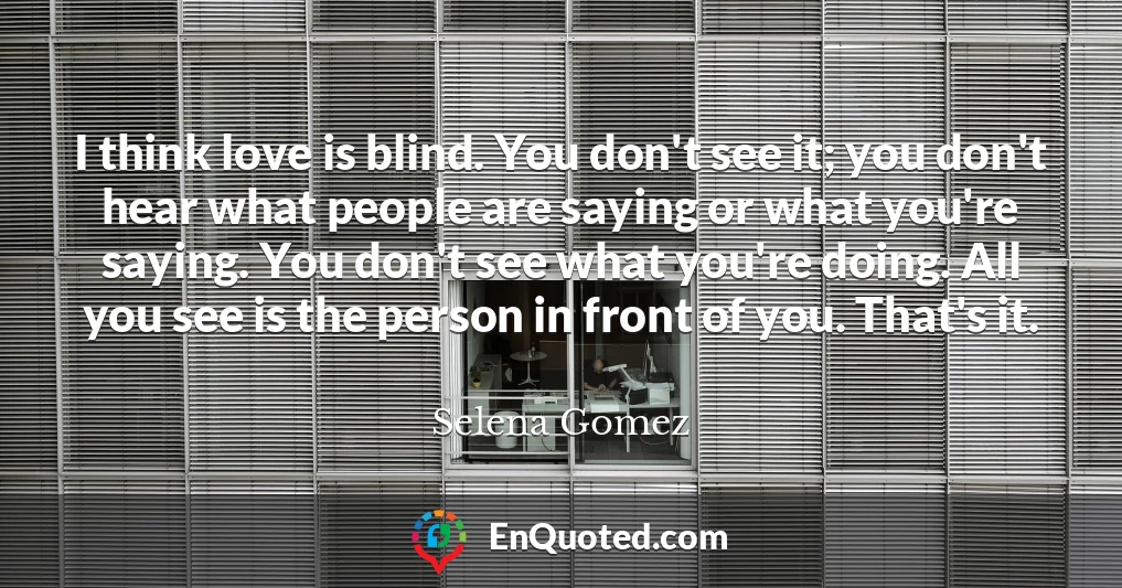 I think love is blind. You don't see it; you don't hear what people are saying or what you're saying. You don't see what you're doing. All you see is the person in front of you. That's it.