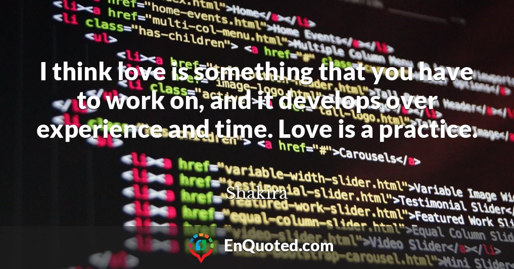 I think love is something that you have to work on, and it develops over experience and time. Love is a practice.