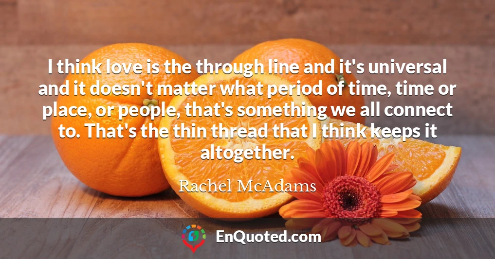 I think love is the through line and it's universal and it doesn't matter what period of time, time or place, or people, that's something we all connect to. That's the thin thread that I think keeps it altogether.