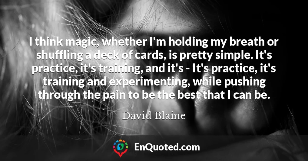 I think magic, whether I'm holding my breath or shuffling a deck of cards, is pretty simple. It's practice, it's training, and it's - It's practice, it's training and experimenting, while pushing through the pain to be the best that I can be.
