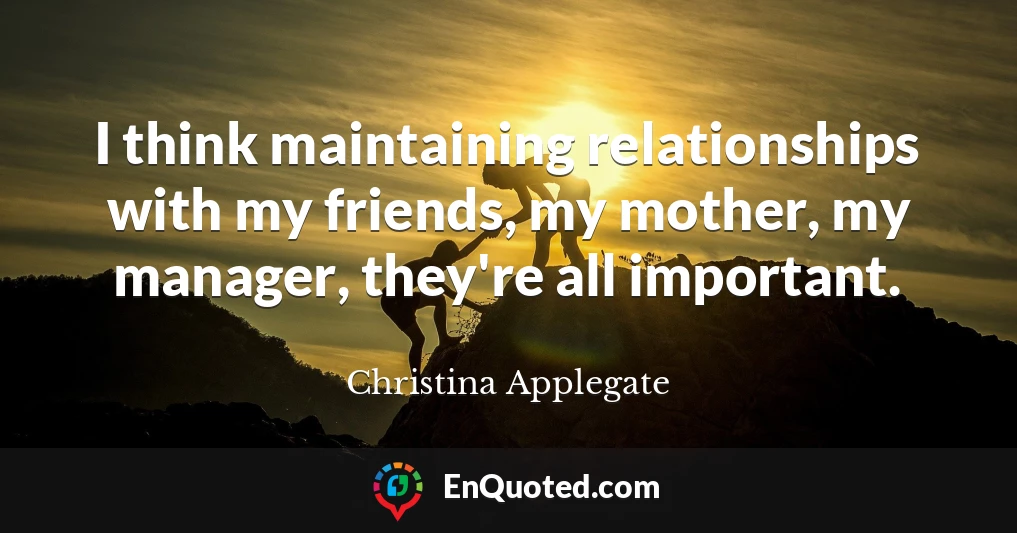 I think maintaining relationships with my friends, my mother, my manager, they're all important.