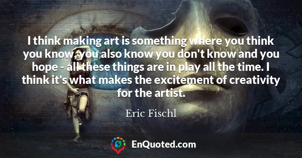 I think making art is something where you think you know, you also know you don't know and you hope - all these things are in play all the time. I think it's what makes the excitement of creativity for the artist.