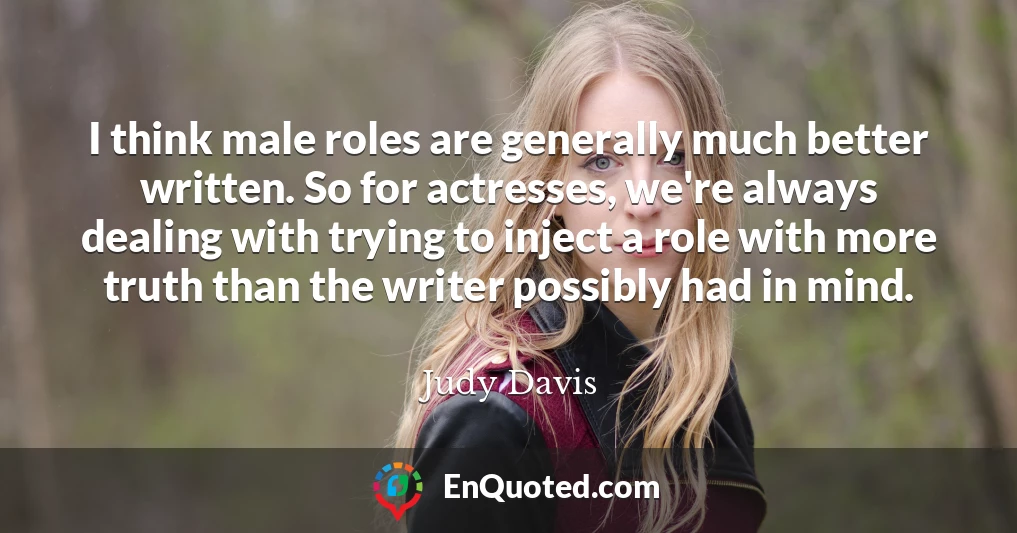I think male roles are generally much better written. So for actresses, we're always dealing with trying to inject a role with more truth than the writer possibly had in mind.
