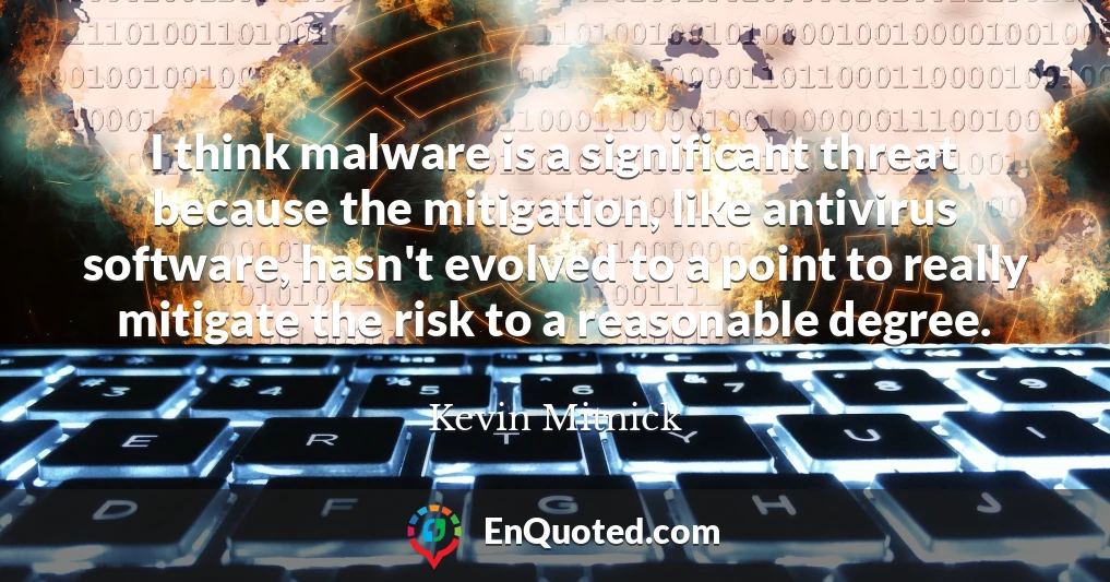 I think malware is a significant threat because the mitigation, like antivirus software, hasn't evolved to a point to really mitigate the risk to a reasonable degree.
