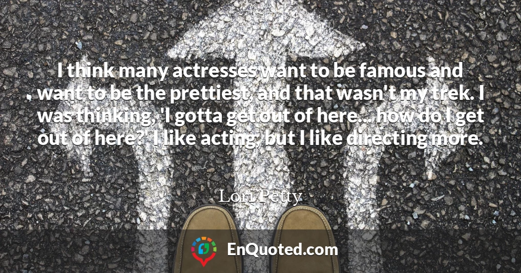 I think many actresses want to be famous and want to be the prettiest, and that wasn't my trek. I was thinking, 'I gotta get out of here... how do I get out of here?' I like acting, but I like directing more.