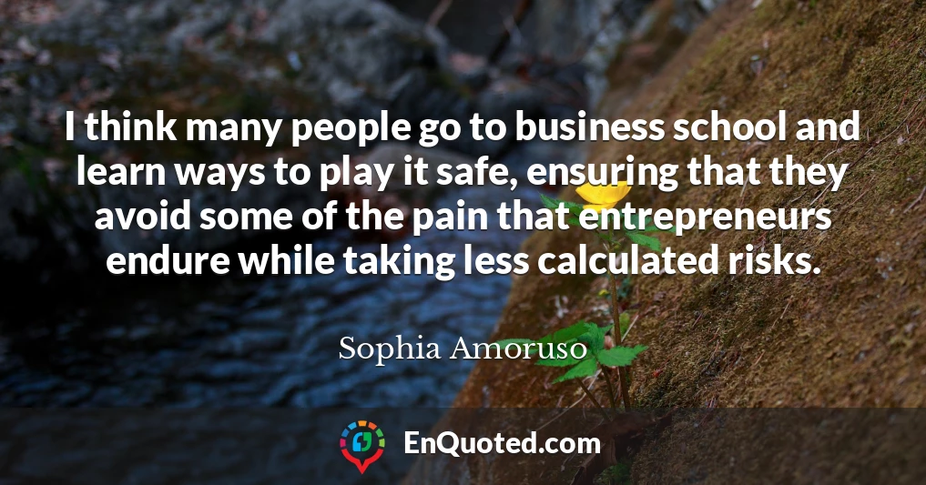 I think many people go to business school and learn ways to play it safe, ensuring that they avoid some of the pain that entrepreneurs endure while taking less calculated risks.