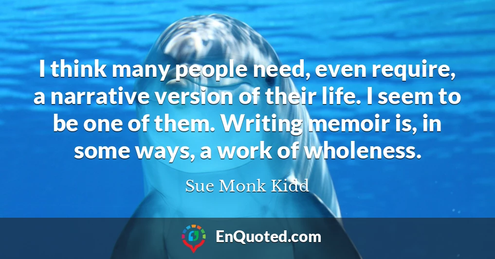 I think many people need, even require, a narrative version of their life. I seem to be one of them. Writing memoir is, in some ways, a work of wholeness.