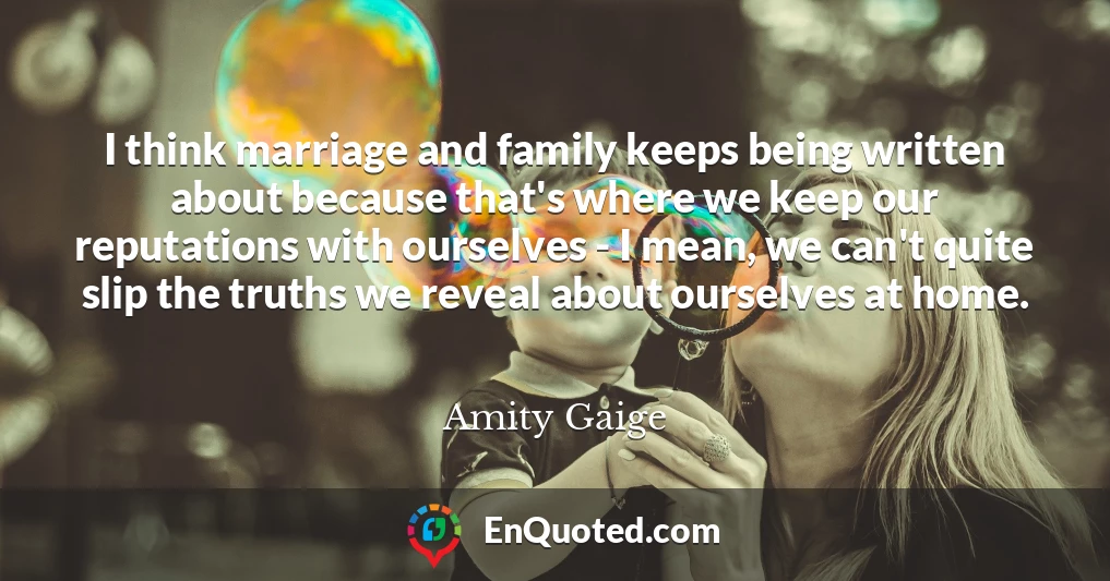I think marriage and family keeps being written about because that's where we keep our reputations with ourselves - I mean, we can't quite slip the truths we reveal about ourselves at home.