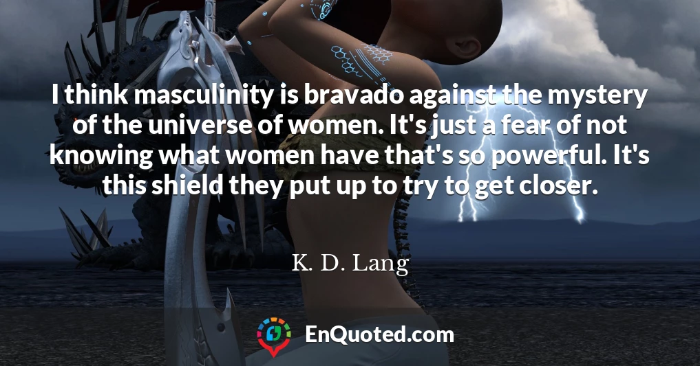 I think masculinity is bravado against the mystery of the universe of women. It's just a fear of not knowing what women have that's so powerful. It's this shield they put up to try to get closer.