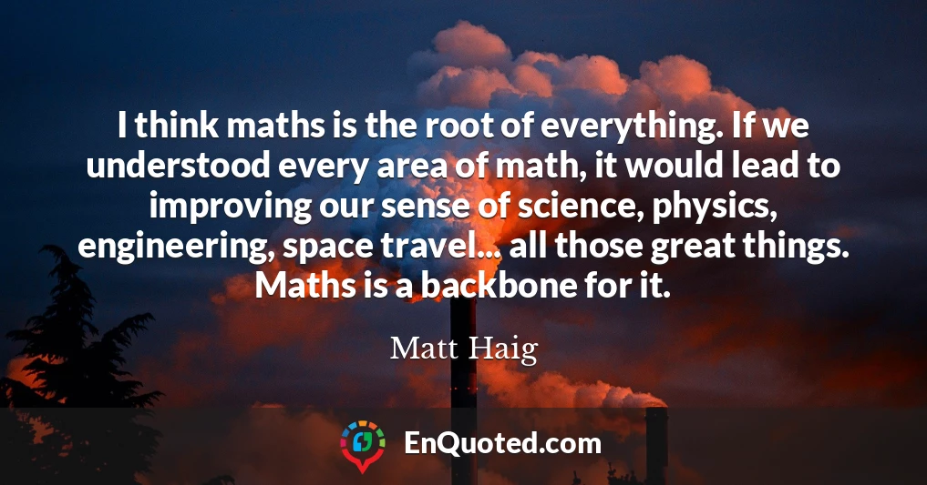 I think maths is the root of everything. If we understood every area of math, it would lead to improving our sense of science, physics, engineering, space travel... all those great things. Maths is a backbone for it.