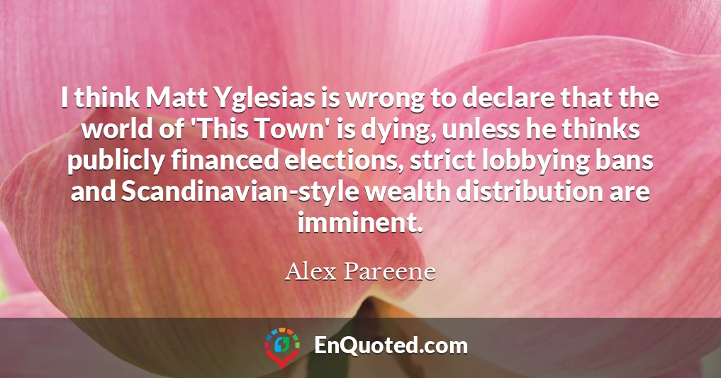I think Matt Yglesias is wrong to declare that the world of 'This Town' is dying, unless he thinks publicly financed elections, strict lobbying bans and Scandinavian-style wealth distribution are imminent.