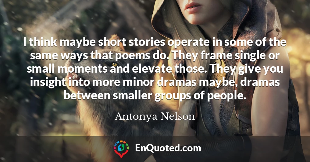 I think maybe short stories operate in some of the same ways that poems do. They frame single or small moments and elevate those. They give you insight into more minor dramas maybe, dramas between smaller groups of people.