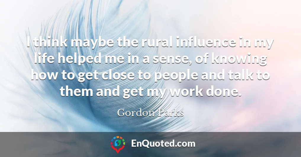 I think maybe the rural influence in my life helped me in a sense, of knowing how to get close to people and talk to them and get my work done.