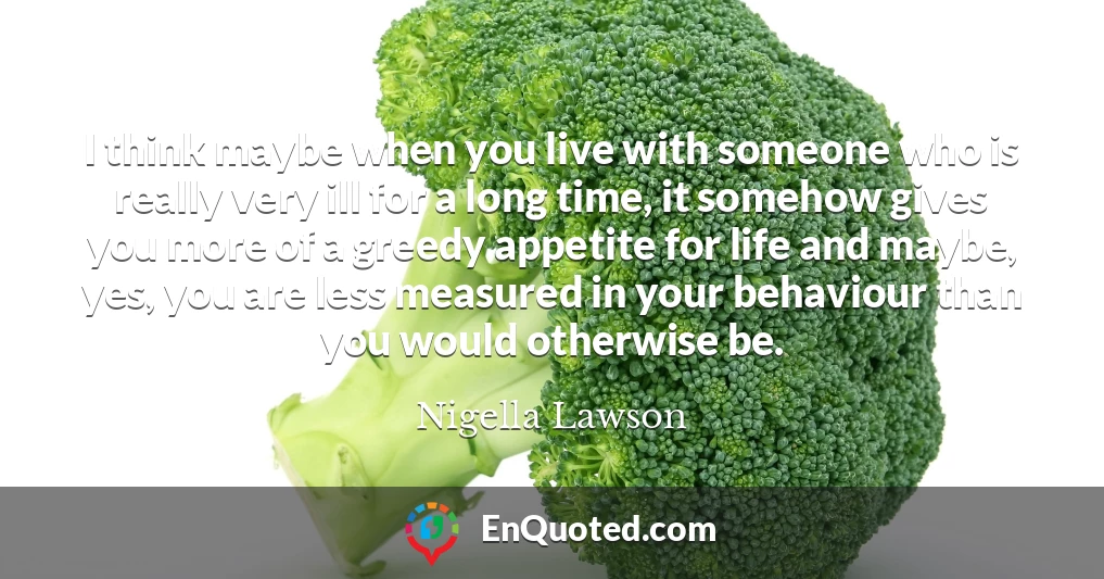 I think maybe when you live with someone who is really very ill for a long time, it somehow gives you more of a greedy appetite for life and maybe, yes, you are less measured in your behaviour than you would otherwise be.