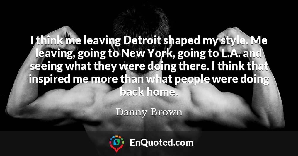I think me leaving Detroit shaped my style. Me leaving, going to New York, going to L.A. and seeing what they were doing there. I think that inspired me more than what people were doing back home.