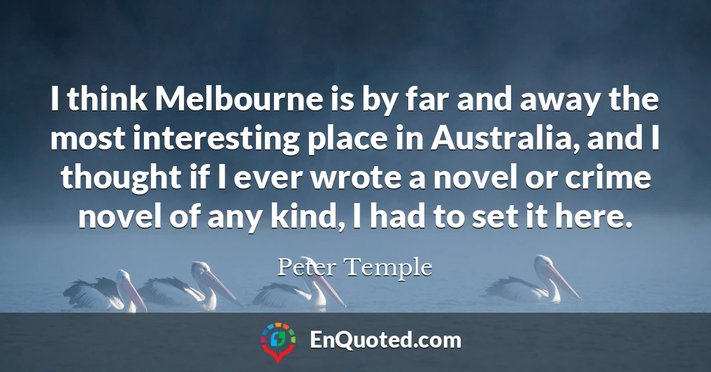 I think Melbourne is by far and away the most interesting place in Australia, and I thought if I ever wrote a novel or crime novel of any kind, I had to set it here.