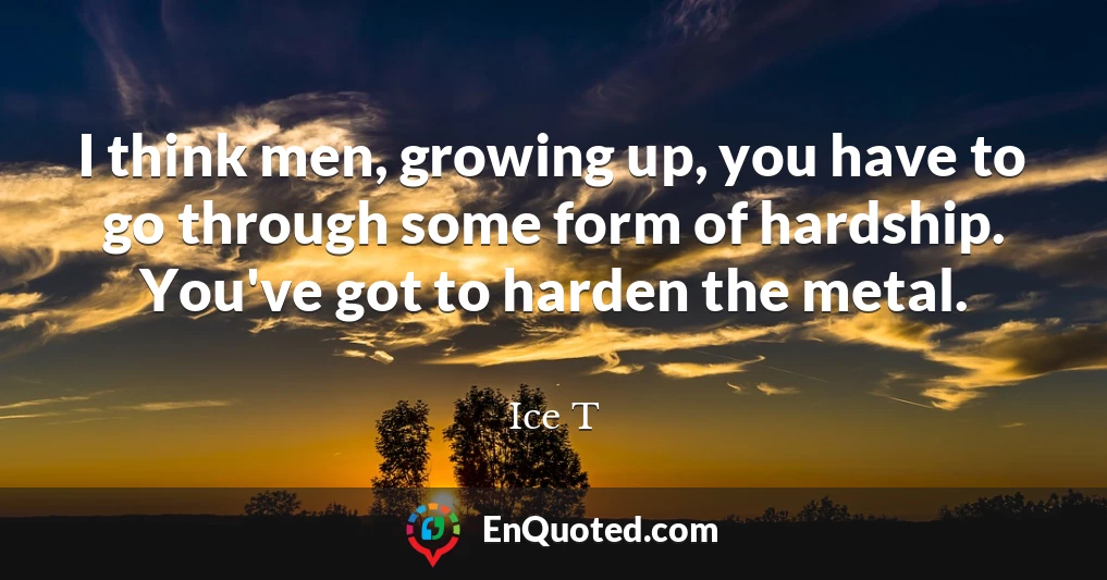 I think men, growing up, you have to go through some form of hardship. You've got to harden the metal.